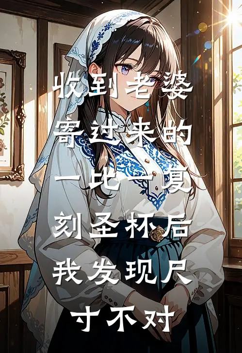 收到老婆寄过来的一比一复刻圣杯后，我发现尺寸不对(晏辞慕晚晴)免费小说在线阅读_在线阅读免费小说收到老婆寄过来的一比一复刻圣杯后，我发现尺寸不对(晏辞慕晚晴)